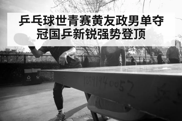 乒乓球世青赛黄友政男单夺冠国乒新锐强势登顶