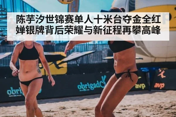 陈芋汐世锦赛单人十米台夺金全红婵银牌背后荣耀与新征程再攀高峰