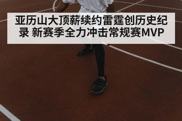 亚历山大顶薪续约雷霆创历史纪录 新赛季全力冲击常规赛MVP